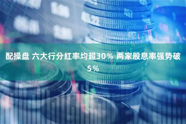 配操盘 六大行分红率均超30％ 两家股息率强势破5％