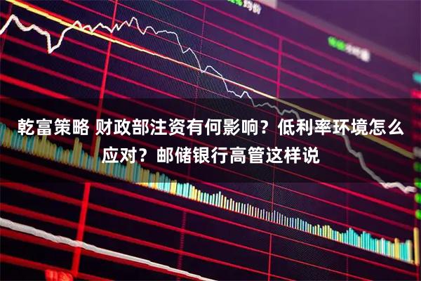 乾富策略 财政部注资有何影响？低利率环境怎么应对？邮储银行高管这样说