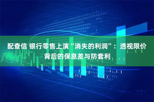 配查信 银行零售上演“消失的利润”：透视限价背后的保息差与防套利