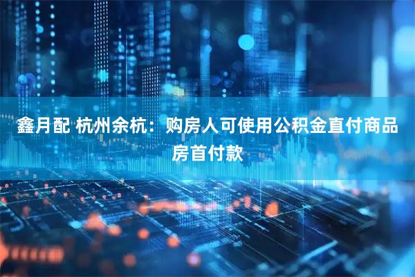 鑫月配 杭州余杭：购房人可使用公积金直付商品房首付款