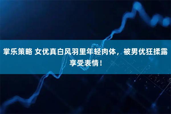 掌乐策略 女优真白风羽里年轻肉体，被男优狂揉露享受表情！