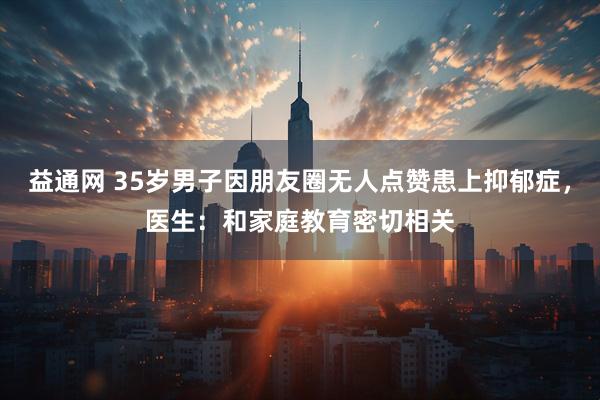 益通网 35岁男子因朋友圈无人点赞患上抑郁症，医生：和家庭教育密切相关