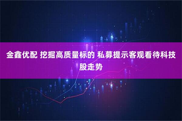 金鑫优配 挖掘高质量标的 私募提示客观看待科技股走势