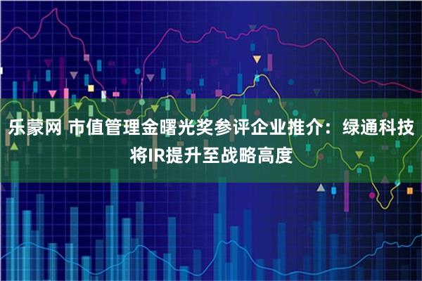 乐蒙网 市值管理金曙光奖参评企业推介：绿通科技将IR提升至战略高度