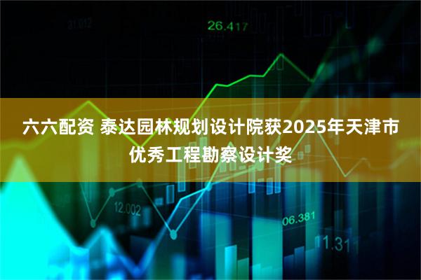 六六配资 泰达园林规划设计院获2025年天津市优秀工程勘察设计奖