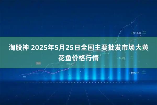 淘股神 2025年5月25日全国主要批发市场大黄花鱼价格行情