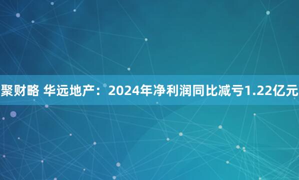 聚财略 华远地产：2024年净利润同比减亏1.22亿元