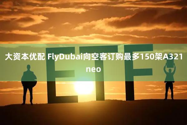 大资本优配 FlyDubai向空客订购最多150架A321neo